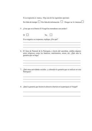 Si su respuesta es: nunca, Elija una de las siguientes opciones
Por falta de tiempo Por falta de información Porque no le interesa
5. ¿Cree que en el barrio El Vergel los moradores son unidos?
SI No
Si es negativa su respuesta, explique ¿Por qué?
______________________________________________________________
______________________________________________________________
______________________________________________________________
6. El Área de Pastoral de la Parroquia, a través del sacerdote, celebra algunos
actos religiosos como los bautizos, matrimonios, misas, etc. ¿Qué más le
gustaría que se haga?
______________________________________________________________
______________________________________________________________
______________________________________________________________
7. ¿Qué otras actividades sociales y culturales le gustaría que se realicen en esta
Parroquia?
______________________________________________________________
______________________________________________________________
______________________________________________________________
8. ¿Qué le gustaría que hiciera la directiva barrial en la parroquia el Vergel?
______________________________________________________________
______________________________________________________________
 