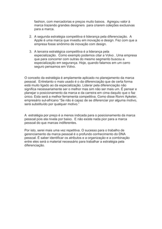 fashion, com mercadorias e preços muito baixos. Agregou valor à
marca trazendo grandes designers para criarem coleções exclusivas
para a marca.
2. A segunda estratégia competitiva é liderança pela diferenciação. A
Apple é uma marca que investiu em inovação e design. Fez com que a
empresa fosse sinônimo de inovação com design.
3. A terceira estratégica competitiva é a liderança pela
especialização. Como exemplo podemos citar a Volvo . Uma empresa
que para concorrer com outras do mesmo segmento buscou a
especialização em segurança. Hoje, quando falamos em um carro
seguro pensamos em Volvo.
O conceito da estratégia é amplamente aplicado no planejamento da marca
pessoal. Entretanto o mais usado é o da diferenciação que de certa forma
está muito ligado ao da especialização. Liderar pela diferenciação não
significa necessariamente ser o melhor mas sim não ser mais um. É pensar e
planejar o posicionamento da marca e da carreira em cima daquilo que o faz
único. Esta será a melhor ferramenta competitiva. Como disse Ronni Apketer,
empresário sul-africano “Se não é capaz de se diferenciar por alguma motivo,
será substituído por qualquer motivo.”
A estratégia por preço é a menos indicada para o posicionamento da marca
pessoal pois ela nivela por baixo. E não existe nada pior para a marca
pessoal do que marcas indiferentes.
Por isto, serei mais uma vez repetitiva. O sucesso para o trabalho de
gerenciamento da marca pessoal é o profundo conhecimento do DNA
pessoal. É saber identificar os atributos e a organização e a combinação
entre eles será o material necessário para trabalhar a estratégia pela
diferenciação.	
  
 