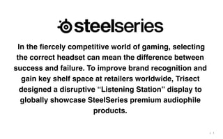 |
In the ﬁercely competitive world of gaming, selecting
the correct headset can mean the difference between
success and failure. To improve brand recognition and
gain key shelf space at retailers worldwide, Trisect
designed a disruptive “Listening Station” display to
globally showcase SteelSeries premium audiophile
products.
1
 