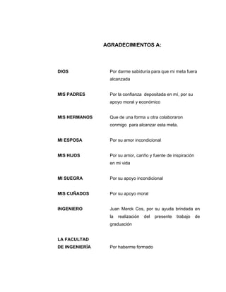 AGRADECIMIENTOS A:




DIOS              Por darme sabiduría para que mi meta fuera
                  alcanzada


MIS PADRES        Por la confianza depositada en mí, por su
                  apoyo moral y económico


MIS HERMANOS      Que de una forma u otra colaboraron
                  conmigo para alcanzar esta meta.


MI ESPOSA         Por su amor incondicional


MIS HIJOS         Por su amor, cariño y fuente de inspiración
                  en mi vida


MI SUEGRA         Por su apoyo incondicional


MIS CUÑADOS       Por su apoyo moral


INGENIERO         Juan Merck Cos, por su ayuda brindada en
                  la   realización   del   presente   trabajo   de
                  graduación


LA FACULTAD
DE INGENIERÍA     Por haberme formado
 
