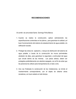 RECOMENDACIONES




Al comité de comunidad Santo Domingo Peña Blanca


1. Cuando    se    realice   la   construcción,   aplicar   estrictamente   las
   especificaciones contenidas en los planos,, para garantizar la calidad y el
   buen funcionamiento del sistema de abastecimiento de agua potable y la
   edificación escolar.


2. Proteger las obras de captación y tanque de distribución del sistema de
   agua potable, a través de la construcción de muros perimetrales
   alrededor de ellas, para garantizar la seguridad y continuidad del agua
   que circule dentro de las mismas.         Los pasos aéreos, deben ser
   protegidos preferiblemente con alambre espigado, con el fin de evitar que
   las personas los utilicen para transportarse de un lado a otro.


3. Una vez finalizada la construcción de las instalaciones, se brinde el
   mantenimiento correspondiente, con el objeto de obtener obras
   duraderas y en buen estado en todo tiempo.




                                    69
 