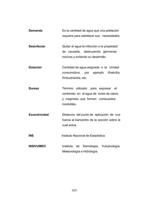 Demanda         Es la cantidad de agua que una población
                requiere para satisfacer sus necesidades.


Desinfectar     Quitar al agua la infección o la propiedad
                de causarla,      destruyendo gérmenes
                nocivos y evitando su desarrollo.


Dotación        Cantidad de agua asignada a la Unidad
                consumidora,       por    ejemplo   l/hab/día,
                l/industria/día, etc.


Dureza          Término utilizado        para expresar   el
                contenido en el agua de iones de calcio
                y magnesio que forman compuestos
                insolubles.


Excentricidad   Distancia del punto de aplicación de una
                fuerza al baricentro de la sección sobre la
                cual actúa.


INE             Instituto Nacional de Estadística


INSIVUMEH       Instituto   de   Sismología,    Vulcanología,
                Meteorología e Hidrología.




                        XIV
 