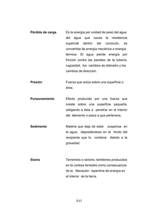 Pérdida de carga   Es la energía por unidad de peso del agua
                   del     agua   que      causa   la    resistencia
                   supercial      dentro    del    conducto,     es
                   convertida de energía mecánica a energía
                   térmica. El agua pierde energía por
                   fricción contra las paredes de la tubería,
                   rugosidad, los cambios de diámetro y los
                   cambios de dirección.


Presión            Fuerza que actúa sobre una superficie o
                   área.


Punzonamiento      Efecto producido por una fuerza que
                   insiste sobre una superficie pequeña,
                   obligando a ésta a penetrar en el interior
                   del elemento o pieza a que pertenece.


Sedimento          Materia que deja de estar          suspensa en
                   el agua, depositándose en el fondo del
                   recipiente que lo       contiene     debido a la
                   gravedad.




Sismo              Terremoto o seísmo, temblores producidos
                   en la corteza terrestre como consecuencia
                   de la liberación repentina de energía en
                   el interior de la tierra.




                            XVI
 