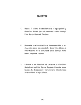 OBJETIVOS




1.   Diseñar el sistema de abastecimiento de agua potable y
     edificación escolar para la comunidad Santo Domingo
     Peña Blanca, Siquinalá, Escuintla.




2.   Desarrollar una investigación de tipo monográfica y un
     diagnóstico sobre las necesidades de servicios básicos e
     infraestructura de la comunidad Santo domingo Peña
     Blanca, Siquinalá, Escuintla.




3.   Capacitar a los miembros del comité de la comunidad
     Santo Domingo Peña Blanca, Siquinalá, Escuintla, sobre
     los aspectos de operación y mantenimiento del sistema de
     abastecimiento de agua potable.




                            XXI
 