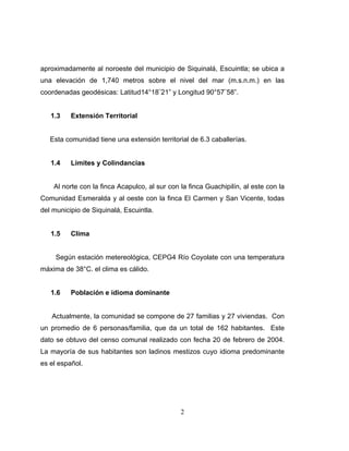 aproximadamente al noroeste del municipio de Siquinalá, Escuintla; se ubica a
una elevación de 1,740 metros sobre el nivel del mar (m.s.n.m.) en las
coordenadas geodésicas: Latitud14°18¨21” y Longitud 90°57¨58”.


   1.3    Extensión Territorial


   Esta comunidad tiene una extensión territorial de 6.3 caballerías.


   1.4    Límites y Colindancias


    Al norte con la finca Acapulco, al sur con la finca Guachipilín, al este con la
Comunidad Esmeralda y al oeste con la finca El Carmen y San Vicente, todas
del municipio de Siquinalá, Escuintla.


   1.5    Clima


     Según estación metereológica, CEPG4 Río Coyolate con una temperatura
máxima de 38°C. el clima es cálido.


   1.6    Población e idioma dominante


   Actualmente, la comunidad se compone de 27 familias y 27 viviendas. Con
un promedio de 6 personas/familia, que da un total de 162 habitantes. Este
dato se obtuvo del censo comunal realizado con fecha 20 de febrero de 2004.
La mayoría de sus habitantes son ladinos mestizos cuyo idioma predominante
es el español.




                                               2
 