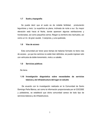 1.7    Suelo y topografía


    Se puede decir que el suelo es de notable fertilidad,            produciendo
legumbres y maíz. La superficie es plana, inclinada de norte a sur. Su mayor
elevación está hacia el Norte, donde aparecen algunas estribaciones y
hondonadas, así como pequeños cerros. Riegan su territorio dos riachuelos, así
como un río de gran caudal, 3 zanjones, y una quebrada.


   1.8    Vías de acceso


    Esta comunidad por tener poco tiempo de haberse formado no tiene vías
de acceso , ya que los caminos no están bien definidos, se puede ingresar solo
con vehículos de doble transmisión, moto o a caballo.


   1.9    Servicios públicos


   No tiene.


   1.10 Investigación      diagnóstica        sobre   necesidades   de   servicios
          básicos y de Infraestructura del lugar en estudio


     De acuerdo con la investigación realizada en la Comunidad de Santo
Domingo Peña Blanca, así como la información proporcionada por el COCODE
y pobladores, se estableció que dicha comunidad carece de todo tipo de
servicios básicos y de infraestructura.




                                          3
 