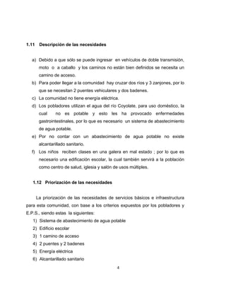 1.11    Descripción de las necesidades


  a) Debido a que sólo se puede ingresar en vehículos de doble transmisión,
        moto o a caballo y los caminos no están bien definidos se necesita un
        camino de acceso.
  b) Para poder llegar a la comunidad hay cruzar dos ríos y 3 zanjones, por lo
        que se necesitan 2 puentes vehiculares y dos badenes.
  c) La comunidad no tiene energía eléctrica.
  d) Los pobladores utilizan el agua del río Coyolate, para uso doméstico, la
        cual     no es potable y esto les ha provocado enfermedades
        gastrointestinales, por lo que es necesario un sistema de abastecimiento
        de agua potable.
  e) Por no contar con un abastecimiento de agua potable no existe
        alcantarillado sanitario.
  f) Los niños reciben clases en una galera en mal estado ; por lo que es
        necesario una edificación escolar, la cual también servirá a la población
        como centro de salud, iglesia y salón de usos múltiples.


   1.12 Priorización de las necesidades


       La priorización de las necesidades de servicios básicos e infraestructura
para esta comunidad, con base a los criterios expuestos por los pobladores y
E.P.S., siendo estas la siguientes:
   1) Sistema de abastecimiento de agua potable
   2) Edificio escolar
   3) 1 camino de acceso
   4) 2 puentes y 2 badenes
   5) Energía eléctrica
   6) Alcantarillado sanitario
                                               4
 