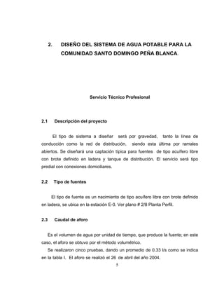 2.      DISEÑO DEL SISTEMA DE AGUA POTABLE PARA LA
              COMUNIDAD SANTO DOMINGO PEÑA BLANCA.




                             Servicio Técnico Profesional




2.1        Descripción del proyecto


           El tipo de sistema a diseñar   será por gravedad,      tanto la línea de
conducción como la red de distribución,         siendo esta última por ramales
abiertos. Se diseñará una captación típica para fuentes de tipo acuífero libre
con brote definido en ladera y tanque de distribución. El servicio será tipo
predial con conexiones domiciliares.


2.2        Tipo de fuentes


       El tipo de fuente es un nacimiento de tipo acuífero libre con brote definido
en ladera, se ubica en la estación E-0. Ver plano # 2/8 Planta Perfil.


2.3        Caudal de aforo


      Es el volumen de agua por unidad de tiempo, que produce la fuente; en este
caso, el aforo se obtuvo por el método volumétrico.
      Se realizaron cinco pruebas, dando un promedio de 0.33 l/s como se indica
en la tabla I. El aforo se realizó el 26 de abril del año 2004.
                                          5
 