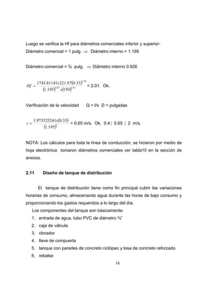 Luego se verifica la Hf para diámetros comerciales inferior y superior:
Diámetro comercial = 1 pulg. ⇒ Diámetro interno = 1.195


Diámetro comercial = ¾ pulg. ⇒ Diâmetro interno 0.926


       1743.81141x 221.87(0.33)
                               1.85
Hf =                                  = 2.01. Ok.
          (1.195)4.87 x(150)1.85

Verificación de la velocidad       Q = l/s D = pulgadas


     1.973525241x(0.33)
v=                      = 0.65 m/s. Ok. 0.4 〈 0.65 〈 2 m/s.
          (1.195)2

NOTA: Los cálculos para toda la línea de conducción, se hicieron por medio de
hoja electrónica tomaron diámetros comerciales ver tabla10 en la sección de
anexos.


2.11      Diseño de tanque de distribución


       El tanque de distribución tiene como fin principal cubrir las variaciones
horarias de consumo, almacenando agua durante las horas de bajo consumo y
proporcionando los gastos requeridos a lo largo del día.
   Los componentes del tanque son básicamente:
   1. entrada de agua, tubo PVC de diámetro ¾”
   2. caja de válvula
   3. clorador
   4. llave de compuerta
   5. tanque con paredes de concreto ciclópeo y losa de concreto reforzado.
   6. rebalse
                                                    16
 