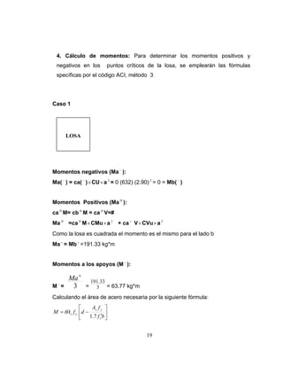 4. Cálculo de momentos: Para determinar los momentos positivos y
 negativos en los          puntos críticos de la losa, se emplearán las fórmulas
 specíficas por el código ACI, método 3




Caso 1




      LOSA




Momentos negativos (Ma − ):
Ma( − ) = ca( − ) × CU × a 2 = 0 (632) (2.90) 2 = 0 = Mb( − )


Momentos Positivos (Ma ⊕ ):
ca ⊕ M= cb ⊕ M = ca ⊕ V=#
Ma ⊕ =ca ⊕ M × CMu × a 2 + ca + V × CVu × a 2
Como la losa es cuadrada el momento es el mismo para el lado b
Ma + = Mb + =191.33 kg*m


Momentos a los apoyos (M − ):

       Ma +         191.33
M−=     3       =     3 = 63.77 kg*m
Calculando el área de acero necesaria por la siguiente fórmula:
            ⎡     As f y ⎤
M = θAs f y ⎢d −           ⎥
            ⎣    1.7 f c′b ⎦


                                            19
 