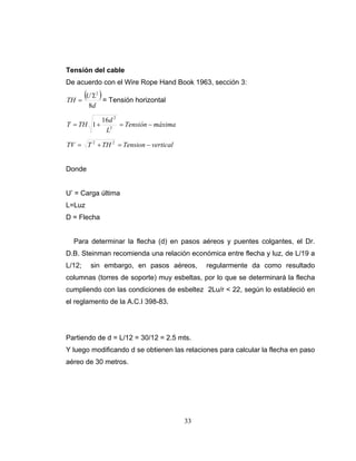 Tensión del cable
De acuerdo con el Wire Rope Hand Book 1963, sección 3:

TH =
        (U ′L ) = Tensión horizontal
              2


         8d

                  16d 2
T = TH 1 +              = Tensión − máxima
                   L2

TV = T 2 + TH 2 = Tension − vertical


Donde


U’ = Carga última
L=Luz
D = Flecha


  Para determinar la flecha (d) en pasos aéreos y puentes colgantes, el Dr.
D.B. Steinman recomienda una relación económica entre flecha y luz, de L/19 a
L/12;     sin embargo, en pasos aéreos,           regularmente da como resultado
columnas (torres de soporte) muy esbeltas, por lo que se determinará la flecha
cumpliendo con las condiciones de esbeltez 2Lu/r < 22, según lo estableció en
el reglamento de la A.C.I 398-83.




Partiendo de d = L/12 = 30/12 = 2.5 mts.
Y luego modificando d se obtienen las relaciones para calcular la flecha en paso
aéreo de 30 metros.




                                             33
 
