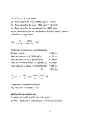 t = 15+7.5 = 22.5 ⇒ t = 23 cm.
Vs = Valor soporte del suelo = 15000 kg/m2 = 15 ton/m2
Ys = Peso específico del suelo = 1500 kg/m3 = 1.5 ton/m3
Yc = Peso específico del concreto ciclópeo = 2250 kg/m3
Ycpeo = Peso específico del concreto ciclópeo=2250 kg/m3=2.5ton/m3
Calculando la carga última


          U      17.062
Fcu =          =           = 1.61
        CM + CV 3.08 + 7.5


Integración de cargas que soporta la zapata:
Tensión vertical =                               = 0.77 ton
Peso de columna = 2.4(2.75)(0,4)(0,6)            = 1.58 ton
Peso del suelo = 1.5(1)(1)(1)-(0.4)(0.6)         = 1.14 ton
Peso del concreto ciclópeo = 2.5((1)(1)(0.2)) = 0.50 ton
Peso propio de la zapata = 2.4 ((1)(1)(0.23))    = 0.55 ton
                                      Pz         = 4.54 ton


Pz             4.54        4.54ton 15ton
   ≤ Vs ⇒           ≤ 15 ⇒        ≤         ok
Az              1            m2     m2


Carga última que soporta la zapata:
Wuz = Fcu (Pz) = 1.61 (4.54) =7.30


Verificación por corte simple
D = t-Rec- φ /2 = 0.23 -0.075 – 0.0127/2 =0.149 m
Va < Vr    donde: Va = corte actuante y Vr = corte resistente




                                                 38
 