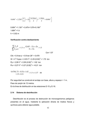 ⎛h⎞      ⎡⎛ 0.53(h) ⎞ 1.19(h)           ⎤
0.69h 4 + 2.25h 3 ⎜ ⎟ = 1.8⎢⎜         ⎟+        + 0.09h 4 ⎥
                  ⎝2⎠      ⎣⎝ 2 ⎠          2              ⎦


0.69h4 +1.13h4 = 0.47h+1.07h+0.16h4
1.66h4 =1.h
h = 0.92 m


Verificación contra deslizamiento


 ∑ F R > 1.5 ⇒ Cfs(W − Ty ) + Pp > 1.5
       H

 ∑ F act
       H           Tx + Pa

                                                  Con 1.07
Cfs = 0.9 tan φ = 0.9 tan 28° = 0.479
W = h3 Ycpeo = 2.25 h3 = 2.25 (0.92)3 = 1.75 ton
Pp = 2.08 h3 = 2.08 (0.92)3 = 1.62 ton
Pa = 0.27 h3 = 0.27 (0.92)3 = =0.21 ton


0.479(1.75 − 0.53) + 1.62
                          > 1.5 ⇒ 1.57    ok
      1.19 + 0.21


Por seguridad se construirá el anclaje con base, altura y espesor = 1 m.
Paso de zanjón de 12 metros.
En la línea de distribución en las estaciones E-15 y E-16.


2.14       Sistema de desinfección


   Desinfección es el proceso de destrucción de microorganismos patógenos
presentes en el agua, mediante la aplicación directa de medios físicos y
químicos para obtener agua potable.
                                                    42
 