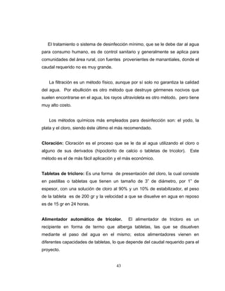 El tratamiento o sistema de desinfección mínimo, que se le debe dar al agua
para consumo humano, es de control sanitario y generalmente se aplica para
comunidades del área rural, con fuentes provenientes de manantiales, donde el
caudal requerido no es muy grande.


   La filtración es un método físico, aunque por sí solo no garantiza la calidad
del agua. Por ebullición es otro método que destruye gérmenes nocivos que
suelen encontrarse en el agua, los rayos ultravioleta es otro método, pero tiene
muy alto costo.


   Los métodos químicos más empleados para desinfección son: el yodo, la
plata y el cloro, siendo éste último el más recomendado.


Cloración: Cloración es el proceso que se le da al agua utilizando el cloro o
alguno de sus derivados (hipoclorito de calcio o tabletas de tricolor).    Este
método es el de más fácil aplicación y el más económico.


Tabletas de tricloro: Es una forma de presentación del cloro, la cual consiste
en pastillas o tabletas que tienen un tamaño de 3” de diámetro, por 1” de
espesor, con una solución de cloro al 90% y un 10% de estabilizador, el peso
de la tableta es de 200 gr y la velocidad a que se disuelve en agua en reposo
es de 15 gr en 24 horas.


Alimentador automático de tricolor.         El alimentador de tricloro es un
recipiente en forma de termo que alberga tabletas, las que se disuelven
mediante el paso del agua en el mismo; estos alimentadores vienen en
diferentes capacidades de tabletas, lo que depende del caudal requerido para el
proyecto.


                                      43
 