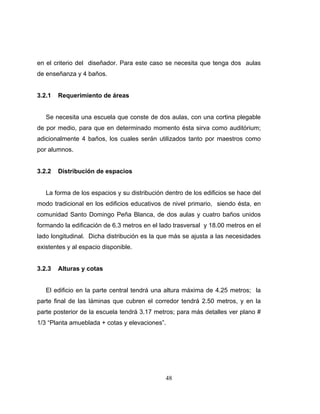 en el criterio del diseñador. Para este caso se necesita que tenga dos aulas
de enseñanza y 4 baños.


3.2.1   Requerimiento de áreas


   Se necesita una escuela que conste de dos aulas, con una cortina plegable
de por medio, para que en determinado momento ésta sirva como auditórium;
adicionalmente 4 baños, los cuales serán utilizados tanto por maestros como
por alumnos.


3.2.2   Distribución de espacios


   La forma de los espacios y su distribución dentro de los edificios se hace del
modo tradicional en los edificios educativos de nivel primario, siendo ésta, en
comunidad Santo Domingo Peña Blanca, de dos aulas y cuatro baños unidos
formando la edificación de 6.3 metros en el lado trasversal y 18.00 metros en el
lado longitudinal. Dicha distribución es la que más se ajusta a las necesidades
existentes y al espacio disponible.


3.2.3   Alturas y cotas


   El edificio en la parte central tendrá una altura máxima de 4.25 metros; la
parte final de las láminas que cubren el corredor tendrá 2.50 metros, y en la
parte posterior de la escuela tendrá 3.17 metros; para más detalles ver plano #
1/3 “Planta amueblada + cotas y elevaciones”.




                                              48
 