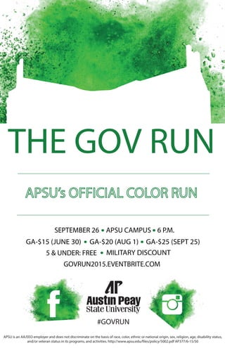 #GOVRUN
THE GOV RUN
GOVRUN2015.EVENTBRITE.COM
SEPTEMBER 26 APSU CAMPUS 6 P.M.
GA-$15 (JUNE 30)
5 & UNDER: FREE
GA-$20 (AUG 1) GA-$25 (SEPT 25)
MILITARY DISCOUNT
APSU is an AA/EEO employer and does not discriminate on the basis of race, color, ethnic or national origin, sex, religion, age, disability status,
and/or veteran status in its programs, and activities. http://www.apsu.edu/files/policy/5002.pdf AP377/6-15/50
 