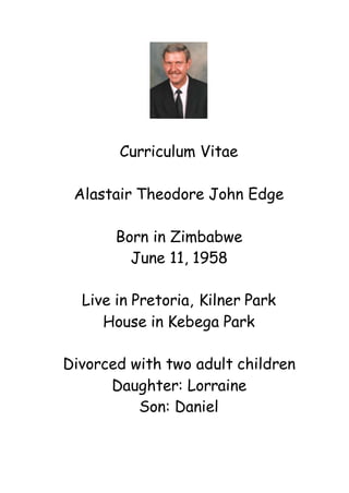 Curriculum Vitae
Alastair Theodore John Edge
Born in Zimbabwe
June 11, 1958
Live in Pretoria, Kilner Park
House in Kebega Park
Divorced with two adult children
Daughter: Lorraine
Son: Daniel
 
