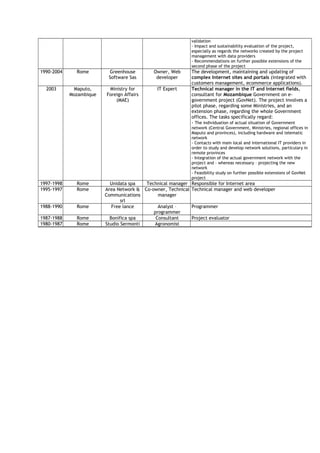 validation
- Impact and sustainability evaluation of the project,
especially as regards the networks created by the project
management with data providers
- Recommendations on further possible extensions of the
second phase of the project
1990-2004 Rome Greenhouse
Software Sas
Owner, Web
developer
The development, maintaining and updating of
complex Internet sites and portals (integrated with
customers management, ecommerce applications).
2003 Maputo,
Mozambique
Ministry for
Foreign Affairs
(MAE)
IT Expert Technical manager in the IT and internet fields,
consultant for Mozambique Government on e-
government project (GovNet). The project involves a
pilot phase, regarding some Ministries, and an
extension phase, regarding the whole Government
offices. The tasks specifically regard:
- The individuation of actual situation of Government
network (Central Government, Ministries, regional offices in
Maputo and provinces), including hardware and telematic
network
- Contacts with main local and international IT providers in
order to study and develop network solutions, particulary in
remote provinces
- Integration of the actual government network with the
project and – whereas necessary – projecting the new
network
- Feasibility study on further possible extensions of GovNet
project
1997-1998 Rome Unidata spa Technical manager Responsible for Internet area
1995-1997 Rome Area Network &
Communications
srl
Co-owner, Technical
manager
Technical manager and web developer
1988-1990 Rome Free lance Analyst –
programmer
Programmer
1987-1988 Rome Bonifica spa Consultant Project evaluator
1980-1987 Rome Studio Sermonti Agronomist
 
