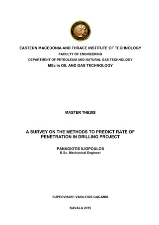 EASTERN MACEDONIA AND THRACE INSTITUTE OF TECHNOLOGY
FACULTY OF ENGINEERING
DEPARTMENT OF PETROLEUM AND NATURAL GAS TECHNOLOGY
MSc in OIL AND GAS TECHNOLOGY
MASTER THESIS
A SURVEY ON THE METHODS TO PREDICT RATE OF
PENETRATION IN DRILLING PROJECT
PANAGIOTIS ILIOPOULOS
B.Sc. Mechanical Engineer
SUPERVISOR: VASILEIOS GAGANIS
KAVALA 2015
 
