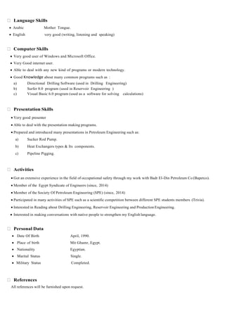 Language Skills
 Arabic Mother Tongue.
 English very good (writing, listening and speaking)
Computer Skills
 Very good user of Windows and Microsoft Office.
 Very Good internet user.
 Able to deal with any new kind of programs or modern technology.
 Good Knowledge about many common programs such as :
a) Directional Drilling Software (used in Drilling Engineering)
b) Surfer 8.0 program (used in Reservoir Engineering )
c) Visual Basic 6.0 program (used as a software for solving calculations)
Presentation Skills
 Very good presenter
 Able to deal with the presentation making programs.
 Prepared and introduced many presentations in Petroleum Engineering such as:
a) Sucker Rod Pump.
b) Heat Exchangers types & Its components.
c) Pipeline Pigging.
Activities
 Got an extensive experience in the field of occupational safety through my work with Badr El-Din Petroleum Co (Bapetco).
 Member of the Egypt Syndicate of Engineers (since, 2014)
 Member of the Society Of Petroleum Engineering (SPE) (since, 2014)
 Participated in many activities of SPE such as a scientific competition between different SPE students members (Trivia).
 Interested in Reading about Drilling Engineering, Reservoir Engineering and Production Engineering.
 Interested in making conversations with native people to strengthen my English language.
Personal Data
 Date Of Birth April, 1990.
 Place of birth Mit Ghamr, Egypt.
 Nationality Egyptian.
 Marital Status Single.
 Military Status Completed.
References
All references will be furnished upon request.
 