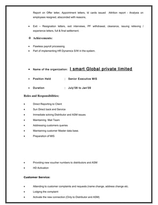 Report on Offer letter, Appointment letters, Id cards issued Attrition report - Analysis on
employees resigned, absconded with reasons,
• Exit – Resignation letters, exit interviews, PF withdrawal, clearance, issuing relieving /
experience letters, full & final settlement.
 Achievements:
• Flawless payroll processing.
• Part of implementing HR Dynamics S/W in the system.
• Name of the organization: I smart Global private limited
• Position Held : Senior Executive MIS
• Duration : July’08 to Jan’09
Roles and Responsibilities:
• Direct Reporting to Client
• Sun Direct back end Service
• Immediate solving Distributor and ASM issues
• Maintaining Mail Team
• Addressing customers queries
• Maintaining customer Master data base.
• Preparation of MIS
• Providing new voucher numbers to distributors and ASM
• HD Activation
Customer Service:
• Attending to customer complaints and requests (name change, address change etc.
• Lodging the complaint
• Activate the new connection (Only to Distributor and ASM)
 