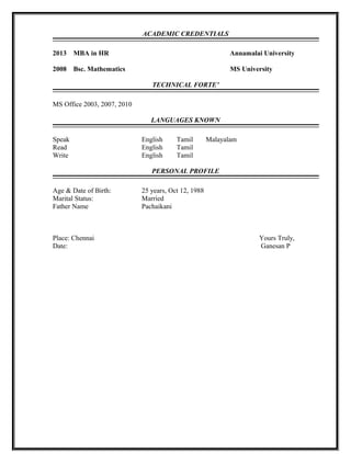 ACADEMIC CREDENTIALS
2013 MBA in HR Annamalai University
2008 Bsc. Mathematics MS University
TECHNICAL FORTE’
MS Office 2003, 2007, 2010
LANGUAGES KNOWN
Speak English Tamil Malayalam
Read English Tamil
Write English Tamil
PERSONAL PROFILE
Age & Date of Birth: 25 years, Oct 12, 1988
Marital Status: Married
Father Name Pachaikani
Place: Chennai Yours Truly,
Date: Ganesan P
 