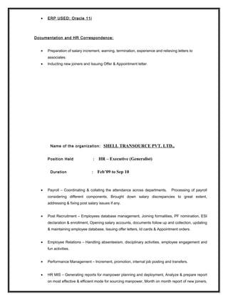 • ERP USED: Oracle 11i
Documentation and HR Correspondence:
• Preparation of salary increment, warning, termination, experience and relieving letters to
associates.
• Inducting new joiners and Issuing Offer & Appointment letter.
Name of the organization: SHELL TRANSOURCE PVT. LTD.,
Position Held : HR – Executive (Generalist)
Duration : Feb’09 to Sep 10
• Payroll – Coordinating & collating the attendance across departments, Processing of payroll
considering different components, Brought down salary discrepancies to great extent,
addressing & fixing post salary issues if any.
• Post Recruitment – Employees database management, Joining formalities, PF nomination, ESI
declaration & enrollment, Opening salary accounts, documents follow up and collection, updating
& maintaining employee database, Issuing offer letters, Id cards & Appointment orders.
• Employee Relations – Handling absenteeism, disciplinary activities, employee engagement and
fun activities.
• Performance Management – Increment, promotion, internal job posting and transfers.
• HR MIS – Generating reports for manpower planning and deployment, Analyze & prepare report
on most effective & efficient mode for sourcing manpower, Month on month report of new joiners,
 