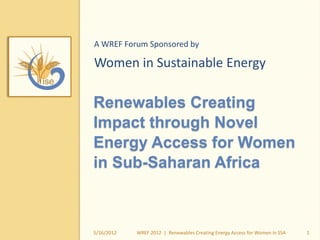 Renewables Creating
Impact through Novel
Energy Access for Women
in Sub-Saharan Africa
A WREF Forum Sponsored by
Women in Sustainable Energy
5/16/2012 1WREF 2012 | Renewables Creating Energy Access for Women in SSA
 