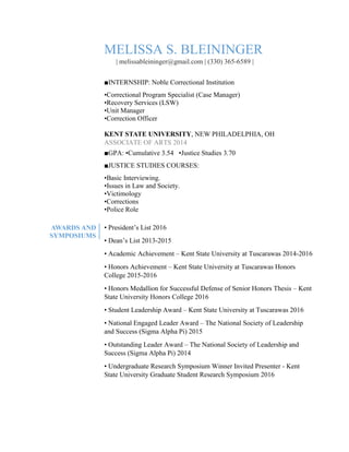 MELISSA S. BLEININGER
| melissableininger@gmail.com | (330) 365-6589 |
■INTERNSHIP: Noble Correctional Institution
•Correctional Program Specialist (Case Manager)
•Recovery Services (LSW)
•Unit Manager
•Correction Officer
KENT STATE UNIVERSITY, NEW PHILADELPHIA, OH
ASSOCIATE OF ARTS 2014
■GPA: •Cumulative 3.54 •Justice Studies 3.70
■JUSTICE STUDIES COURSES:
•Basic Interviewing.
•Issues in Law and Society.
•Victimology
•Corrections
•Police Role
AWARDS AND
SYMPOSIUMS
• President’s List 2016
• Dean’s List 2013-2015
• Academic Achievement – Kent State University at Tuscarawas 2014-2016
• Honors Achievement – Kent State University at Tuscarawas Honors
College 2015-2016
• Honors Medallion for Successful Defense of Senior Honors Thesis – Kent
State University Honors College 2016
• Student Leadership Award – Kent State University at Tuscarawas 2016
• National Engaged Leader Award – The National Society of Leadership
and Success (Sigma Alpha Pi) 2015
• Outstanding Leader Award – The National Society of Leadership and
Success (Sigma Alpha Pi) 2014
• Undergraduate Research Symposium Winner Invited Presenter - Kent
State University Graduate Student Research Symposium 2016
 