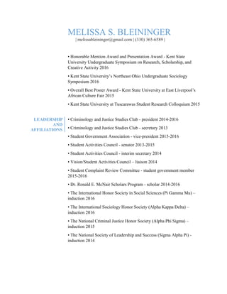 MELISSA S. BLEININGER
| melissableininger@gmail.com | (330) 365-6589 |
• Honorable Mention Award and Presentation Award - Kent State
University Undergraduate Symposium on Research, Scholarship, and
Creative Activity 2016
• Kent State University’s Northeast Ohio Undergraduate Sociology
Symposium 2016
• Overall Best Poster Award - Kent State University at East Liverpool’s
African Culture Fair 2015
• Kent State University at Tuscarawas Student Research Colloquium 2015
LEADERSHIP
AND
AFFILIATIONS
• Criminology and Justice Studies Club - president 2014-2016
• Criminology and Justice Studies Club - secretary 2013
• Student Government Association - vice-president 2015-2016
• Student Activities Council - senator 2013-2015
• Student Activities Council - interim secretary 2014
• Vision/Student Activities Council – liaison 2014
• Student Complaint Review Committee - student government member
2015-2016
• Dr. Ronald E. McNair Scholars Program - scholar 2014-2016
• The International Honor Society in Social Sciences (Pi Gamma Mu) –
induction 2016
• The International Sociology Honor Society (Alpha Kappa Delta) –
induction 2016
• The National Criminal Justice Honor Society (Alpha Phi Sigma) –
induction 2015
• The National Society of Leadership and Success (Sigma Alpha Pi) -
induction 2014
 
