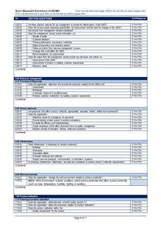 QUALITY MANAGEMENT SYSTEM AUDIT FOR ISO 9001 Error! Use the Home tab to apply WSI2 to the text that you want to appear here.
Error! Use the Home tab to apply WSI1 to the text that you want to appear here.
Page 6 of 11
No. SECTION QUESTIONS AuditResponse
5.60.01 Are there planned intervals for top management to review the effectiveness of the QMS? O Yes O No
5.60.02 Does the review include assessing opportunities for improvement and the need for changes to the QMS? O Yes O No
5.60.03 Are records from management reviews maintained? O Yes O No
5.60.04 Does the management review include information on: O Yes O No
5.60.05 - Results of audits O Yes O No
5.60.06 - Customer feedback O Yes O No
5.60.07 - Process performance and product conformity O Yes O No
5.60.08 - Status of preventive and corrective actions O Yes O No
5.60.09 - Follow-up actions from previous management reviews O Yes O No
5.60.10 - Changes that could affect the QMS O Yes O No
5.60.11 - Recommendations for improvement O Yes O No
5.60.12 Does the output from the management review include any decisions and actions on: O Yes O No
5.60.13 - Improvement of the QMS O Yes O No
5.60.14 - Improvement of product in meeting customer requirements O Yes O No
5.60.15 - Resource needs O Yes O No
Comments:
6.00 Resource management
6.10 Provision of Resources
6.10.01 Does the organisation determine and provide the resources needed for the QMS to be: O Yes O No
6.10.02 - Implemented O Yes O No
6.10.03 - Maintained O Yes O No
6.10.04 - Continually improved in its effectiveness O Yes O No
6.10.05 - Enhance customer satisfaction by meeting customer requirements O Yes O No
Comments:
6.20 Human resources
6.20.01 Are personnel who affect product conformity appropriately educated, trained, skilled and experienced? O Yes O No
6.20.02 Does the organisation: O Yes O No
6.20.03 - Determine levels for competency for personnel O Yes O No
6.20.04 - Provide training or take actions to achieve competency O Yes O No
6.20.05 - Evaluate the efficacy such training/actions O Yes O No
6.20.06 - Create awareness of the effect personnel have on quality management O Yes O No
6.20.07 - Maintain records of education, training, skills and experience O Yes O No
Comments:
6.30 Infrastructure
6.30.01 What infrastructure is necessary for product conformity? O Yes O No
6.30.02 - Buildings O Yes O No
6.30.03 - Workspace O Yes O No
6.30.04 - Associated utilities O Yes O No
6.30.05 - Computer hardware and software O Yes O No
6.30.06 - Support services (transport, communication or information systems) O Yes O No
6.30.07 Is necessary infrastructure determined, provided and maintained to achieve product conformity requirements? O Yes O No
Comments:
6.40 Work environment
6.40.01 Does the organisation manage the work environment needed to achieve conformity? O Yes O No
6.40.02 NOTE: “Work Environment” is those conditions where work is performed that affect product conformity
(such as noise, temperature, humidity, lighting or weather).
Comments:
7.00 Product realisation
7.10 Planning of product realisation
7.10.01 Does the organisation define/describe what the quality product is? O Yes O No
7.10.02 Does the organisation define the processes needed for product realisation? O Yes O No
7.10.03 Does the product realisation define the: O Yes O No
7.10.04 - Quality requirements for the product O Yes O No
 