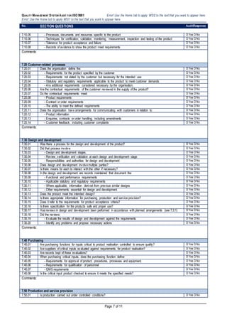 QUALITY MANAGEMENT SYSTEM AUDIT FOR ISO 9001 Error! Use the Home tab to apply WSI2 to the text that you want to appear here.
Error! Use the Home tab to apply WSI1 to the text that you want to appear here.
Page 7 of 11
No. SECTION QUESTIONS AuditResponse
7.10.05 - Processes, documents and resources specific to the product O Yes O No
7.10.06 - Techniques for verification, validation, monitoring, measurement, inspection and testing of the product O Yes O No
7.10.07 - Tolerance for product acceptance and failure O Yes O No
7.10.08 - Records of evidence to show the product meet requirements O Yes O No
Comments:
7.20 Customer-related processes
7.20.01 Does the organisation define the: O Yes O No
7.20.02 - Requirements for the product specified by the customer O Yes O No
7.20.03 - Requirements not stated by the customer but necessary for the intended use O Yes O No
7.20.04 - Statutory and regulatory requirements applicable to the product to meet customer demands O Yes O No
7.20.05 - Any additional requirements considered necessary by the organisation. O Yes O No
7.20.06 Are the contractual requirements of the customer reviewed in the supply of the product? O Yes O No
7.20.07 Do the contractual requirements meet: O Yes O No
7.20.08 - Product requirements O Yes O No
7.20.09 - Contract or order requirements O Yes O No
7.20.10 - The ability to meet the defined requirements O Yes O No
7.20.11 Does the organisation have arrangements for communicating with customers in relation to: O Yes O No
7.20.12 - Product information O Yes O No
7.20.13 - Enquiries, contracts or order handling, including amendments O Yes O No
7.20.14 - Customer feedback, including customer complaints O Yes O No
Comments:
7.30 Design and development
7.30.01 Was there a process for the design and development of the product? O Yes O No
7.30.02 Did that process involve: O Yes O No
7.30.03 - Design and development stages, O Yes O No
7.30.04 - Review, verification and validation at each design and development stage O Yes O No
7.30.05 - Responsibilities and authorities for design and development O Yes O No
7.30.06 Does design and development involvemultiple parties? O Yes O No
7.30.07 Is there means for each to interact with the other if necessary? O Yes O No
7.30.08 In the design and development are records maintained that document the: O Yes O No
7.30.09 - Functional and performance requirements O Yes O No
7.30.10 - Applicable statutory and regulatory requirements O Yes O No
7.30.11 - Where applicable, information derived from previous similar designs O Yes O No
7.30.12 - Other requirements essential for design and development. O Yes O No
7.30.13 Does the product meet the intended design? O Yes O No
7.30.14 Is there appropriate information for purchasing, production and service provision? O Yes O No
7.30.15 Does it refer to the requirements for product acceptance criteria? O Yes O No
7.30.16 Is there specification for the products safe and proper use? O Yes O No
7.30.17 Has reviews in design and development been performed in accordance with planned arrangements (see 7.3.1) O Yes O No
7.30.18 Did the reviews: O Yes O No
7.30.19 - Evaluate the results of design and development against the requirements O Yes O No
7.30.20 - Identify any problems and propose necessary actions O Yes O No
Comments:
7.40 Purchasing
7.40.01 Are purchasing functions for inputs critical to product realisation controlled to ensure quality? O Yes O No
7.40.02 Are suppliers of critical inputs evaluated against requirements for product realisation? O Yes O No
7.40.03 Are records kept of these evaluations? O Yes O No
7.40.04 When purchasing critical inputs, does the purchasing function define: O Yes O No
7.40.05 - Requirements for approval of product, procedures, processes and equipment, O Yes O No
7.40.06 - Requirements for qualification of personnel O Yes O No
7.40.07 - QMS requirements O Yes O No
7.40.08 Is the critical input product checked to ensure it meets the specified needs? O Yes O No
Comments:
7.50 Production and service provision
7.50.01 Is production carried out under controlled conditions? O Yes O No
 