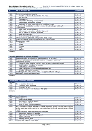 QUALITY MANAGEMENT SYSTEM AUDIT FOR ISO 9001 Error! Use the Home tab to apply WSI2 to the text that you want to appear here.
Error! Use the Home tab to apply WSI1 to the text that you want to appear here.
Page 8 of 11
No. SECTION QUESTIONS AuditResponse
7.50.02 Do those controls identify and include the: O Yes O No
7.50.03 - Information that describes the characteristics of the product O Yes O No
7.50.04 - Work instructions O Yes O No
7.50.05 - Useof equipment, O Yes O No
7.50.06 - Implementation of monitoring and measurement O Yes O No
7.50.07 - Useof monitoring and measuring equipment O Yes O No
7.50.08 - Requirements for product release, delivery and post-delivery activities O Yes O No
7.50.09 Are there methods to validate that the product will achieve planned results, prior to delivery? O Yes O No
7.50.10 Do these methods: O Yes O No
7.50.11 - Defined criteria for review and approval O Yes O No
7.50.12 - Define necessary equipment and qualification of personnel O Yes O No
7.50.13 - Detail the methods and procedures for validation O Yes O No
7.50.14 - Require records to be kept O Yes O No
7.50.15 - Contain contingencies for failed product O Yes O No
7.50.16 Is there a requirement for traceability of the product to identify its origin O Yes O No
7.50.17 Is the product preserved so it arrives to the customer in its intended condition? O Yes O No
7.50.18 Does preservation include: O Yes O No
7.50.19 - Identification O Yes O No
7.50.20 - Handling O Yes O No
7.50.21 - Packaging O Yes O No
7.50.22 - Storage O Yes O No
7.50.23 - Protection O Yes O No
Comments:
7.60 Control of monitoring and measuring equipment
7.60.01 Does the organisation use monitoring and measuring equipment for the product? O Yes O No
7.60.02 Is monitoring and measurement carried out in accordance with equipment requirements? O Yes O No
7.60.03 Is the measuring equipment: O Yes O No
7.60.04 - Calibrated or verified, at specified intervals or prior to use, against measurement standards O Yes O No
7.60.05 - Able to be adjusted or re-adjusted as necessary O Yes O No
7.60.06 - Able to identify its calibration status O Yes O No
7.60.07 - Unable to be tampered with to invalidate the measurement result O Yes O No
7.60.08 - Not subject to damage and deterioration O Yes O No
7.60.09 Does the organisation recheck previous product if the equipment is found to be faulty? O Yes O No
7.60.10 Are records of calibration and verification kept? O Yes O No
Comments:
8.00 Measurement, analysis and improvement
8.10 General
8.10.01 Can the organisation demonstrate: O Yes O No
8.10.02 - Conformity to product requirements O Yes O No
8.10.03 - Conformity of the QMS O Yes O No
8.10.04 - Continual improvement in the effectiveness of the QMS O Yes O No
Comments:
8.20 Monitoring and measurement
8.20.01 Is there a process to: O Yes O No
8.20.02 - Gather customer feedback O Yes O No
8.20.03 - Allows customers to volunteer feedback O Yes O No
8.20.04 - Review customer feedback O Yes O No
8.20.05 - Identify any actions from customer feedback O Yes O No
8.20.06 NOTE: Examples of customer feedback are customer satisfaction surveys, customer data on delivered
product quality, user opinion surveys, lost business analysis, compliments, warranty claims and dealer
reports.
8.20.07 Is there a documented procedure for auditing and does it define: O Yes O No
8.20.08 - Responsibilities of auditors and participants O Yes O No
8.20.09 - Requirements for planning and conducting audits O Yes O No
8.20.10 - Required audit records O Yes O No
8.20.11 - Methods for reporting results O Yes O No
8.20.12 Is there an audit program for internal audits? O Yes O No
 