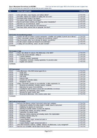 QUALITY MANAGEMENT SYSTEM AUDIT FOR ISO 9001 Error! Use the Home tab to apply WSI2 to the text that you want to appear here.
Error! Use the Home tab to apply WSI1 to the text that you want to appear here.
Page 9 of 11
No. SECTION QUESTIONS AuditResponse
8.20.13 Is the audit criteria, scope, frequency and methods defined? O Yes O No
8.20.14 Are auditors objective and impartial (not auditing their own work)? O Yes O No
8.20.15 Are external audits included in the program? O Yes O No
8.20.16 Are customer audits included in the program? O Yes O No
8.20.17 Does the audit include monitoring and measuring product characteristics? O Yes O No
8.20.18 Were there any non-conformances raised? O Yes O No
8.20.19 Were there any actions arising from non-conformances? O Yes O No
8.20.20 Were these actions resolved within an appropriate time frame? O Yes O No
Comments:
8.30 Control of nonconforming product
8.30.01 Is product that does not conform to product requirements is identified and controlled to prevent use or delivery? O Yes O No
8.30.02 Is there a documented procedure to for dealing with nonconforming product? O Yes O No
8.30.03 Does the procedure define how to eliminate the detected nonconformity? O Yes O No
8.30.04 Are other products sampled and checked for non-conformities? O Yes O No
8.30.05 In dealing with non-conforming product, are action recorded? O Yes O No
Comments:
8.40 Analysis of data
8.40.01 Is there data collected for analysis of the effectiveness of the QMS? O Yes O No
8.40.02 Does the data provide information relating to: O Yes O No
8.40.03 - Customer satisfaction O Yes O No
8.40.04 - Conformity to product requirements O Yes O No
8.40.05 - Characteristics and trends, including opportunities for preventive action O Yes O No
8.40.06 - Suppliers and customers O Yes O No
Comments:
8.50 Improvement
8.50.01 Is the effectiveness of the QMS checked against the to: O Yes O No
8.50.02 - Quality policy O Yes O No
8.50.03 - Quality objectives O Yes O No
8.50.04 - Audit results O Yes O No
8.50.05 - Analysis of data O Yes O No
8.50.06 - Corrective and preventive actions O Yes O No
8.50.07 - Management review O Yes O No
8.50.08 Is there a documented procedure for non-conformities to define requirements for: O Yes O No
8.50.09 - Reviewing non-conformities (including customer complaints) O Yes O No
8.50.10 - Determining the causes of non-conformities O Yes O No
8.50.11 - Evaluating the need for actions to ensure that non-conformities do not recur O Yes O No
8.50.12 - Determining and implementing actions required O Yes O No
8.50.13 - Recording the results of actions taken O Yes O No
8.50.14 - Reviewing the effectiveness of the corrective actions taken O Yes O No
Comments:
8.60 Continual improvement
8.60.01 Haveany of the following continual improvement actions been undertaken: O Yes O No
8.60.02 - Analysing and evaluating the existing situation to identify areas for improvement O Yes O No
8.60.03 - Establishing the objectives for improvement O Yes O No
8.60.04 - Searching for possible solutions to achieve the objectives O Yes O No
8.60.05 - Evaluating these solutions and making a selection O Yes O No
8.60.06 - Implementing the selected solution O Yes O No
8.60.07 - Measuring, verifying, analysing and evaluating results of the implementation O Yes O No
8.60.08 - Evidence of objectives being met O Yes O No
8.60.09 - Formalising changes O Yes O No
8.60.10 - Customer feedback sought, reviewed and acted on O Yes O No
8.60.11 - Formalising changes O Yes O No
8.60.12 - Customer feedback sought, reviewed and acted on O Yes O No
8.60.13 Is the SMS reviewedfor continuing, suitability, adequacy and effectiveness, by top management? O Yes O No
8.60.14 Does this occur at identified intervals (least every two years)? O Yes O No
 