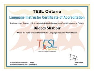 TESL Ontario
Language Instructor Certificate of Accreditation
For Instructors Teaching ESL to Adults in Publicly Funded Non-Credit Programs in Ontario
Meets the TESL Ontario Standards for Language Instructor Accreditation
Chair
Accredited Membership Number:
Accreditation Renewal Due Date:
Bilqees Shabbir
T160002
January 2017
James Papple
Powered by TCPDF (www.tcpdf.org)
 
