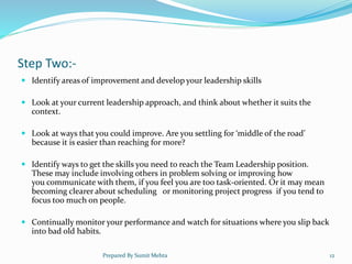 Step Two:-
 Identify areas of improvement and develop your leadership skills
 Look at your current leadership approach, and think about whether it suits the
context.
 Look at ways that you could improve. Are you settling for ‘middle of the road’
because it is easier than reaching for more?
 Identify ways to get the skills you need to reach the Team Leadership position.
These may include involving others in problem solving or improving how
you communicate with them, if you feel you are too task-oriented. Or it may mean
becoming clearer about scheduling or monitoring project progress if you tend to
focus too much on people.
 Continually monitor your performance and watch for situations where you slip back
into bad old habits.
Prepared By Sumit Mehta 12
 