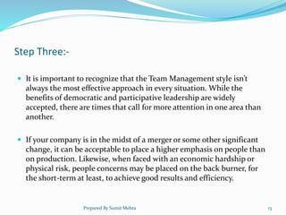 Step Three:-
 It is important to recognize that the Team Management style isn’t
always the most effective approach in every situation. While the
benefits of democratic and participative leadership are widely
accepted, there are times that call for more attention in one area than
another.
 If your company is in the midst of a merger or some other significant
change, it can be acceptable to place a higher emphasis on people than
on production. Likewise, when faced with an economic hardship or
physical risk, people concerns may be placed on the back burner, for
the short-term at least, to achieve good results and efficiency.
Prepared By Sumit Mehta 13
 