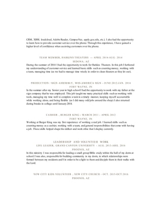 CRM, XRM, loudcloud, Adobe Reader, CampusVue, apply.gcu.edu, etc.). I also had the opportunity
to learn how to provide customer service over the phone.Through this experience, I have gained a
higher level of confidence when assisting customers over the phone.
TEAM M EM BER, HARKINS THEATERS — APRIL 2014-AUG. 2014
SEDONA, AZ
During the summer of 2014 I had the opportunity to work for Harkins Theaters. In this job I furthered
my understanding of customer service and learned basic skills such as counting money, working with
a team, managing time (as we had to manage time wisely in order to clean theaters as they let out).
PRODUCTION / SIGN ASSEM BLY, M ID-AM ERICA SIGN - JUNE 2012-JAN. 2014
FORT WAYNE, IN
In the summer after my Senior year in high schoolI had the opportunity to work with my father at the
sign company that he was employed. This job taught me many practical skills such as working with
tools, managing my time well to complete a task in a timely manner, keeping myself accountable
while working alone, and being flexible (as I did many odd jobs around the shop).I also returned
during breaks in college until January 2014.
CASHIER , BURGER KING - M ARCH 2011 - APRIL 2012
FORT WAYNE, IN
Working at Burger King was my first experience of working a real job. I learned skills such as
counting money as a cashier, working with a team, and general responsibilities that come with having
a job. These skills helped shape the skillset and work ethic that I display currently.
LEADERSHIP AND VOLUNT EE R WORK
LIFE LEADER, GRAND CANYON UNIVERSITY - AUG. 2013-ARIL 2016
PHOENIX, AZ
In this ministry I was responsible for leading a small group Bible study within the hall of my dorm at
school.I was also, responsible for building community in my dorm, in which relationships were
formed between my residents and I in order to be a light to them and disciple them in their walks with
the Lord.
NEW CITY KIDS VOLUNTEER , NEW CITY CHURCH - OCT. 2015-OCT.2016
PHOENIX, AZ
 
