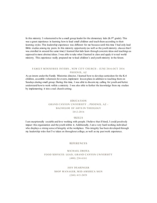 In this ministry I volunteered to be a small group leader for the elementary kids (K-5th grade). This
was a great experience in learning how to lead small children and teach them according to their
learning styles.This leadership experience was different for me because until this time I had only lead
Bible studies among my peers.In this ministry opportunity (as well as the youth ministry classes that I
was enrolled in around the same time) I learned that kids learn through concrete ideas and teachings as
opposed to more abstract ideas. I was able to take what I learned in class and apply it to real world
ministry. This experience really prepared me to lead children’s and youth ministry in the future.
FAM ILY M INISTRIES INTERN , NEW CITY CHURCH - JUNE 2016-OCT 2016
PHOENIX, AZ
As an intern underthe Family Ministries director, I learned how to develop curriculum for the K-4
children, assemble volunteers for events,implement lesson plans in addition to teaching them on
Sundays during small group. During this time, I was able to discern my calling for youth and better
understand howto work within a ministry. I was also able to further the knowledge from my studies
by implementing it into a real church setting.
EDUCAT ION
GRAND CANYON UNIVERSITY ; PHOENIX, AZ -
BACHELOR OF ARTS IN THEOLOGY
2012-2016
SKILLS
I am exceptionally sociable and love working with people. I believe that if hired, I could positively
impact this organization and the youth within it. Additionally, I am a very hard working individual
who displays a strong sense ofintegrity at the workplace. This integrity has been developed through
my leadership roles that I’ve taken on throughout college, as well as my past work experience.
REFERE NCES
M ICHAEL ORONA
FOOD SERVICES LEAD; GRAND CANYON UNIVERSITY
(480) 236-6161
JEFF DEARINGER
SHOP M ANAGER; M ID-AM ERICA SIGN
(260) 415-2059
 