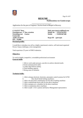 Page 01 of 07
RESUME
Madhusudana rao Gundavarapu
Application for the post of Engineer /Section head at Bhopal in Brewery
# 3-18-29,3rd
floor Mail: gmrrcpm@rediffmail.com
Pattabipuram , 3rd
line extention Mobile alt : +919347013951
Pattabhipuram Guntur Mobile : +918501867480
Guntur(dt)
Andhra Pradesh Skype ID : gmrrcpm
PIN – 522006
Personal profile:
I would like to introduce my self as a highly experienced, creative, self motivated organized
Person. Enjoys challenges, crisis management.
Total experience 25 years in FMCG industries.
Objective:
To work in highly competitive, rewardable professional environment
General skills:
1 Able to work under pressure, can drive to achieve desired results
2 Good communication skills.
3 Leader ship-follower ability.
4 Team building capacity
5 Strong sense of initiation
Technical skills:
1. Able to design electrical, electronic, pneumatic control systems for S.P.M
S (beer &soft drink bottling machines)
2. Able to do preventive maintenance for the above bottling machines
3. Able to attend break down calls for the above machines
4. Able to prepare p.m. schedules for the above machines
5. Able to commission above machines
6. Able to audit I. S.O. systems and lead as Management representative
 