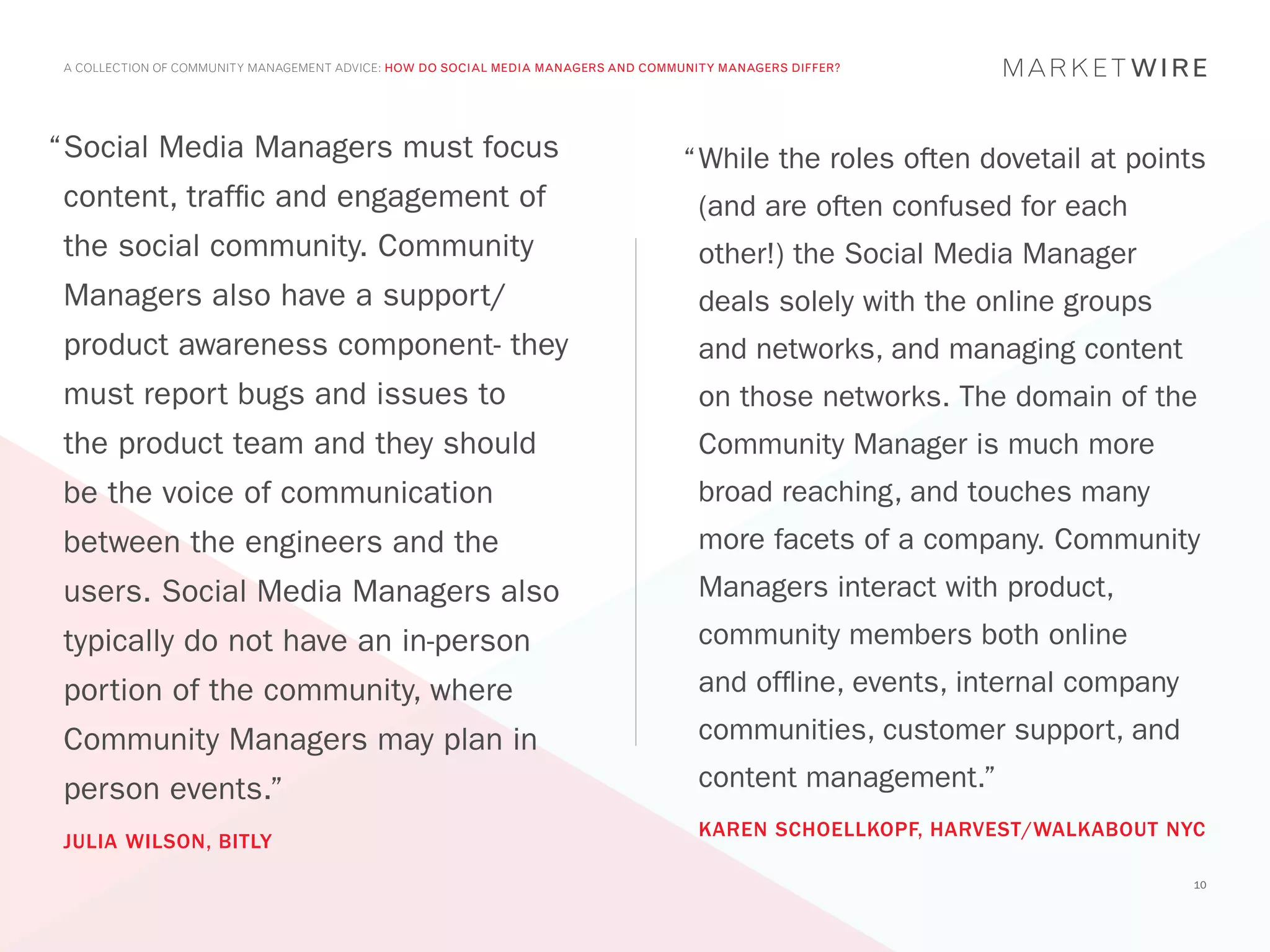 A COLLECTION OF COMMUNITY MANAGEMENT ADVICE: HOW DO SOCIAL MEDIA MANAGERS AND COMMUNITY MANAGERS DIFFER?




“	 ocial Media Managers must focus
 S                                                                                 “	 hile the roles often dovetail at points
                                                                                    W
 content, traffic and engagement of                                                  (and are often confused for each
 the social community. Community                                                     other!) the Social Media Manager
 Managers also have a support/                                                       deals solely with the online groups
 product awareness component- they                                                   and networks, and managing content
 must report bugs and issues to                                                      on those networks. The domain of the
 the product team and they should                                                    Community Manager is much more
 be the voice of communication                                                       broad reaching, and touches many
 between the engineers and the                                                       more facets of a company. Community
 users. Social Media Managers also                                                   Managers interact with product,
 typically do not have an in-person                                                  community members both online
 portion of the community, where                                                     and offline, events, internal company
 Community Managers may plan in                                                      communities, customer support, and
 person events.”                                                                     content management.”
                                                                                     KAREN SCHOELLKOPF, HARVEST/WALKABOUT NYC
 JULIA WILSON, BITLY
                                                                                                                             10
 