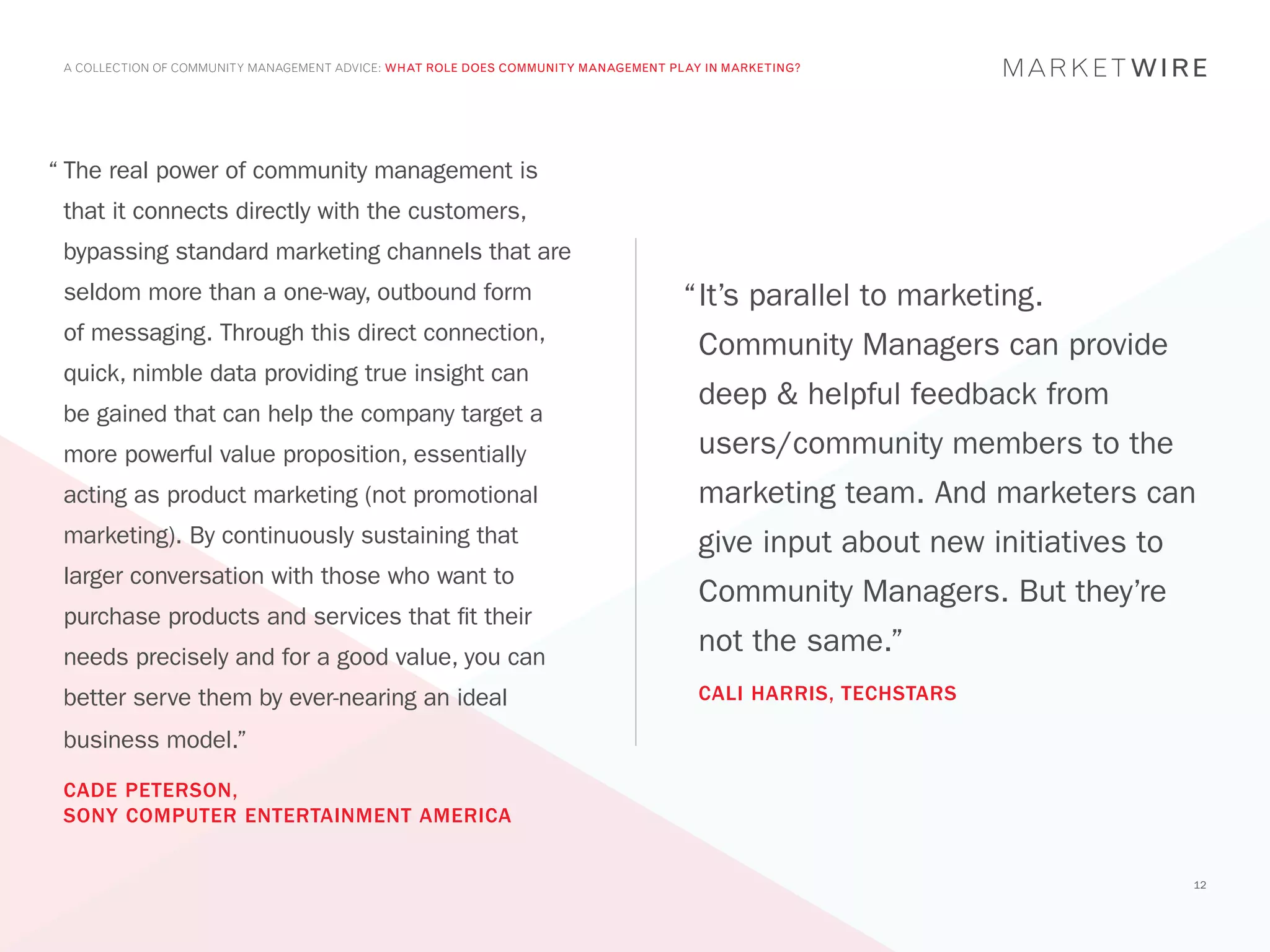 A COLLECTION OF COMMUNITY MANAGEMENT ADVICE: WHAT ROLE DOES COMMUNITY MANAGEMENT PLAY IN MARKETING?




“	The real power of community management is
 that it connects directly with the customers,
 bypassing standard marketing channels that are
 seldom more than a one-way, outbound form                                          “	t’s parallel to marketing.
                                                                                     I
 of messaging. Through this direct connection,
                                                                                      Community Managers can provide
 quick, nimble data providing true insight can
                                                                                      deep & helpful feedback from
 be gained that can help the company target a
 more powerful value proposition, essentially                                         users/community members to the
 acting as product marketing (not promotional                                         marketing team. And marketers can
 marketing). By continuously sustaining that                                          give input about new initiatives to
 larger conversation with those who want to
                                                                                      Community Managers. But they’re
 purchase products and services that fit their
 needs precisely and for a good value, you can
                                                                                      not the same.”
 better serve them by ever-nearing an ideal                                           CALI HARRIS, TECHSTARS

 business model.”
 CADE PETERSON,
 SONY COMPUTER ENTERTAINMENT AMERICA


                                                                                                                            12
 