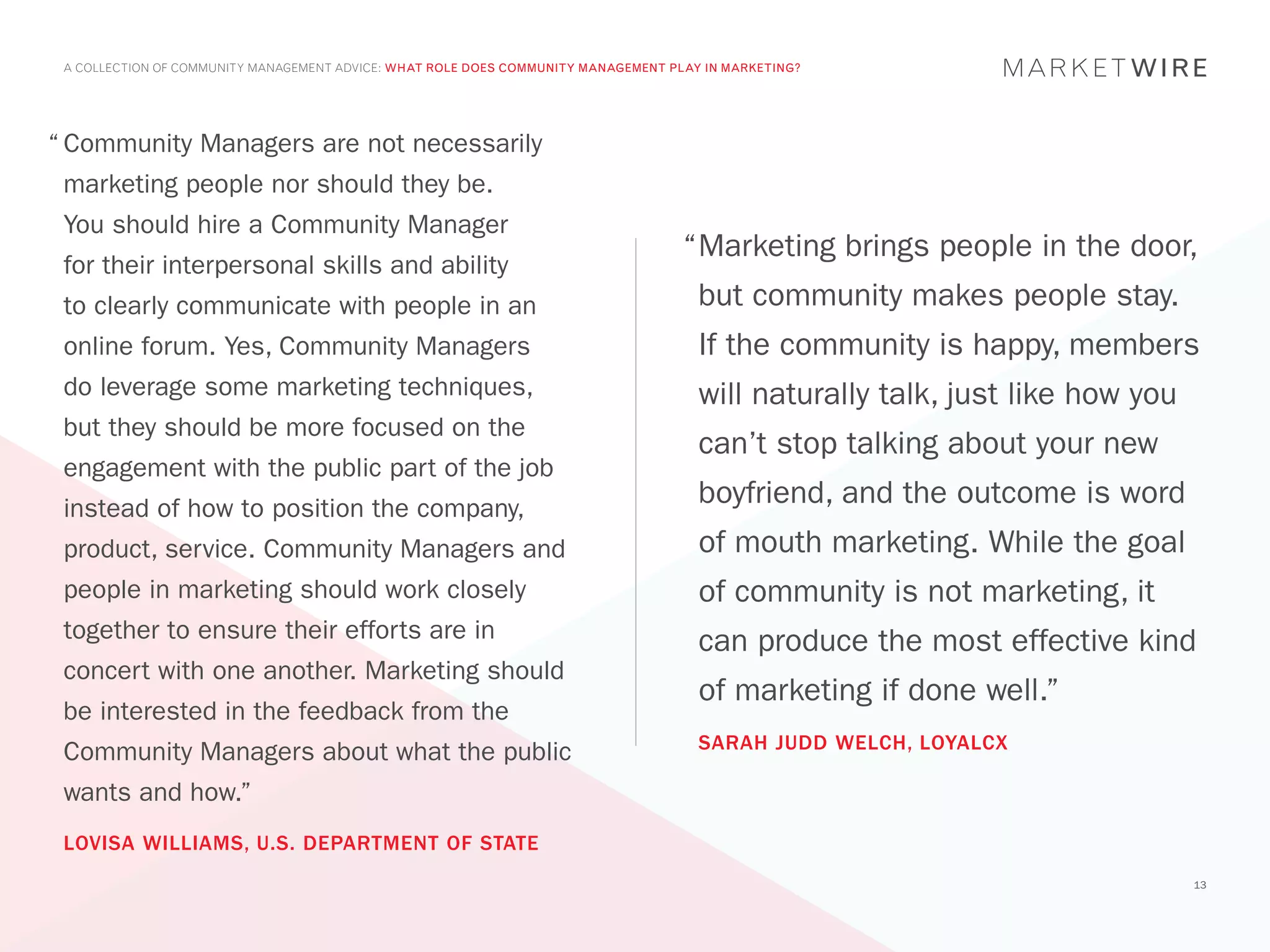 A COLLECTION OF COMMUNITY MANAGEMENT ADVICE: WHAT ROLE DOES COMMUNITY MANAGEMENT PLAY IN MARKETING?




“	Community Managers are not necessarily
 marketing people nor should they be.
 You should hire a Community Manager
                                                                                    “	 arketing brings people in the door,
                                                                                     M
 for their interpersonal skills and ability
 to clearly communicate with people in an                                             but community makes people stay.
 online forum. Yes, Community Managers                                                If the community is happy, members
 do leverage some marketing techniques,                                               will naturally talk, just like how you
 but they should be more focused on the
                                                                                      can’t stop talking about your new
 engagement with the public part of the job
 instead of how to position the company,
                                                                                      boyfriend, and the outcome is word
 product, service. Community Managers and                                             of mouth marketing. While the goal
 people in marketing should work closely                                              of community is not marketing, it
 together to ensure their efforts are in                                              can produce the most effective kind
 concert with one another. Marketing should
                                                                                      of marketing if done well.”
 be interested in the feedback from the
                                                                                      SARAH JUDD WELCH, LOYALCX
 Community Managers about what the public
 wants and how.”
 LOVISA WILLIAMS, U.S. DEPARTMENT OF STATE
                                                                                                                               13
 