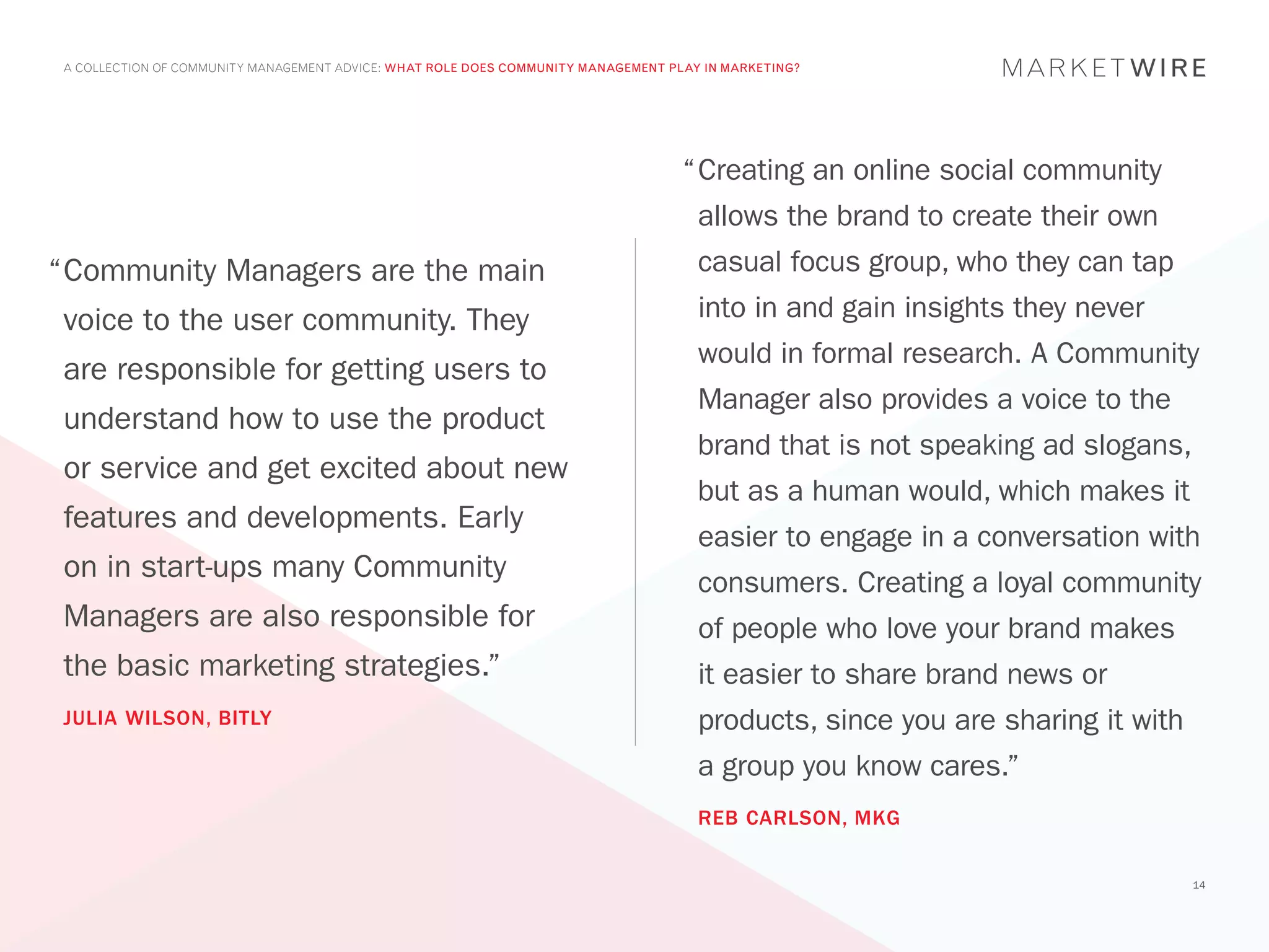 A COLLECTION OF COMMUNITY MANAGEMENT ADVICE: WHAT ROLE DOES COMMUNITY MANAGEMENT PLAY IN MARKETING?




                                                                                    “	 reating an online social community
                                                                                     C
                                                                                      allows the brand to create their own
“	 ommunity Managers are the main
 C                                                                                    casual focus group, who they can tap
 voice to the user community. They                                                    into in and gain insights they never
                                                                                      would in formal research. A Community
 are responsible for getting users to
                                                                                      Manager also provides a voice to the
 understand how to use the product
                                                                                      brand that is not speaking ad slogans,
 or service and get excited about new
                                                                                      but as a human would, which makes it
 features and developments. Early
                                                                                      easier to engage in a conversation with
 on in start-ups many Community                                                       consumers. Creating a loyal community
 Managers are also responsible for                                                    of people who love your brand makes
 the basic marketing strategies.”                                                     it easier to share brand news or
 JULIA WILSON, BITLY                                                                  products, since you are sharing it with
                                                                                      a group you know cares.”
                                                                                      REB CARLSON, MKG


                                                                                                                                14
 