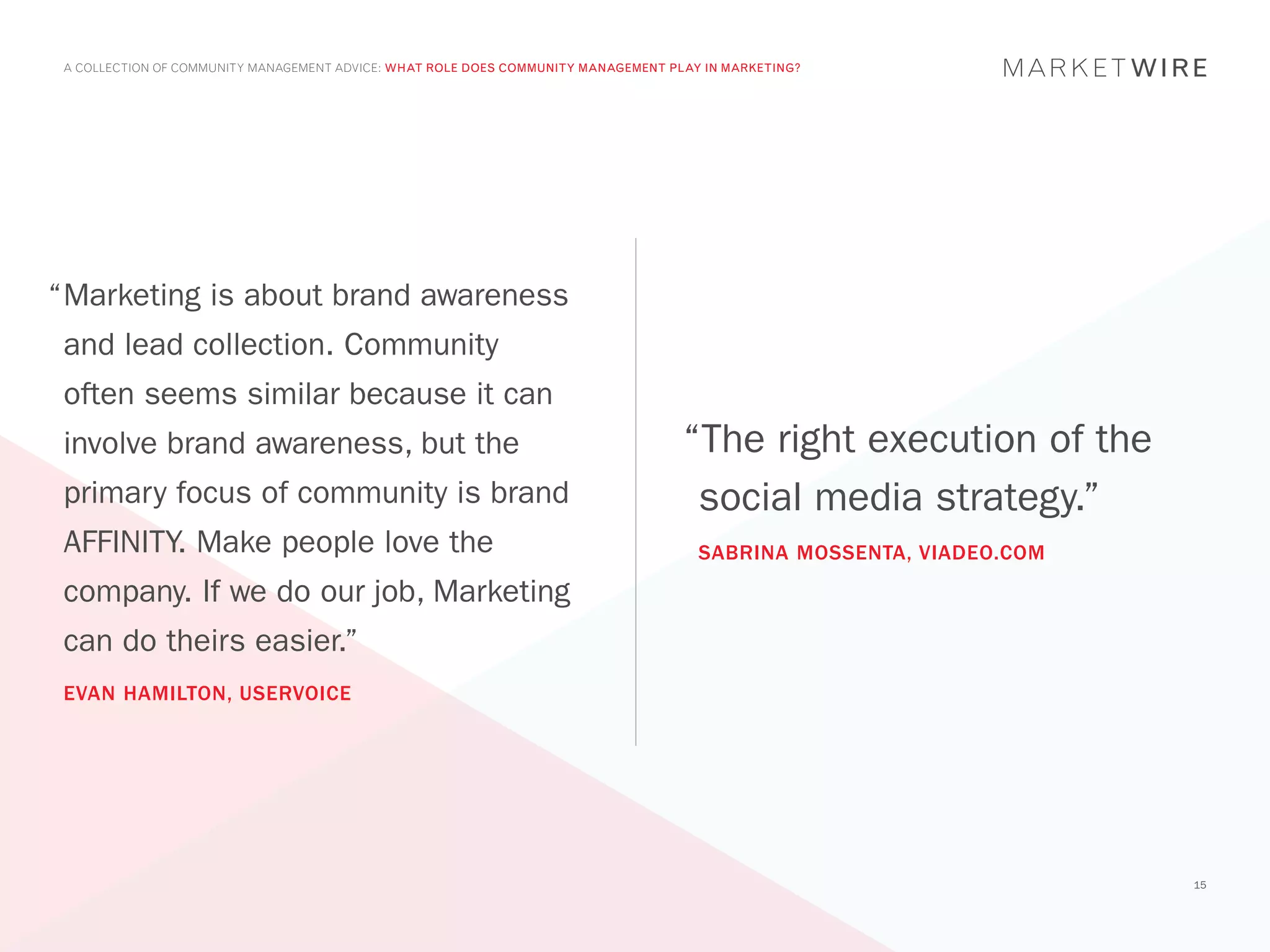 A COLLECTION OF COMMUNITY MANAGEMENT ADVICE: WHAT ROLE DOES COMMUNITY MANAGEMENT PLAY IN MARKETING?




“	 arketing is about brand awareness
 M
 and lead collection. Community
 often seems similar because it can
 involve brand awareness, but the                                                   “The right execution of the
 primary focus of community is brand                                                 social media strategy.”
 AFFINITY. Make people love the                                                       SABRINA MOSSENTA, VIADEO.COM
 company. If we do our job, Marketing
 can do theirs easier.”
 EVAN HAMILTON, USERVOICE




                                                                                                                     15
 