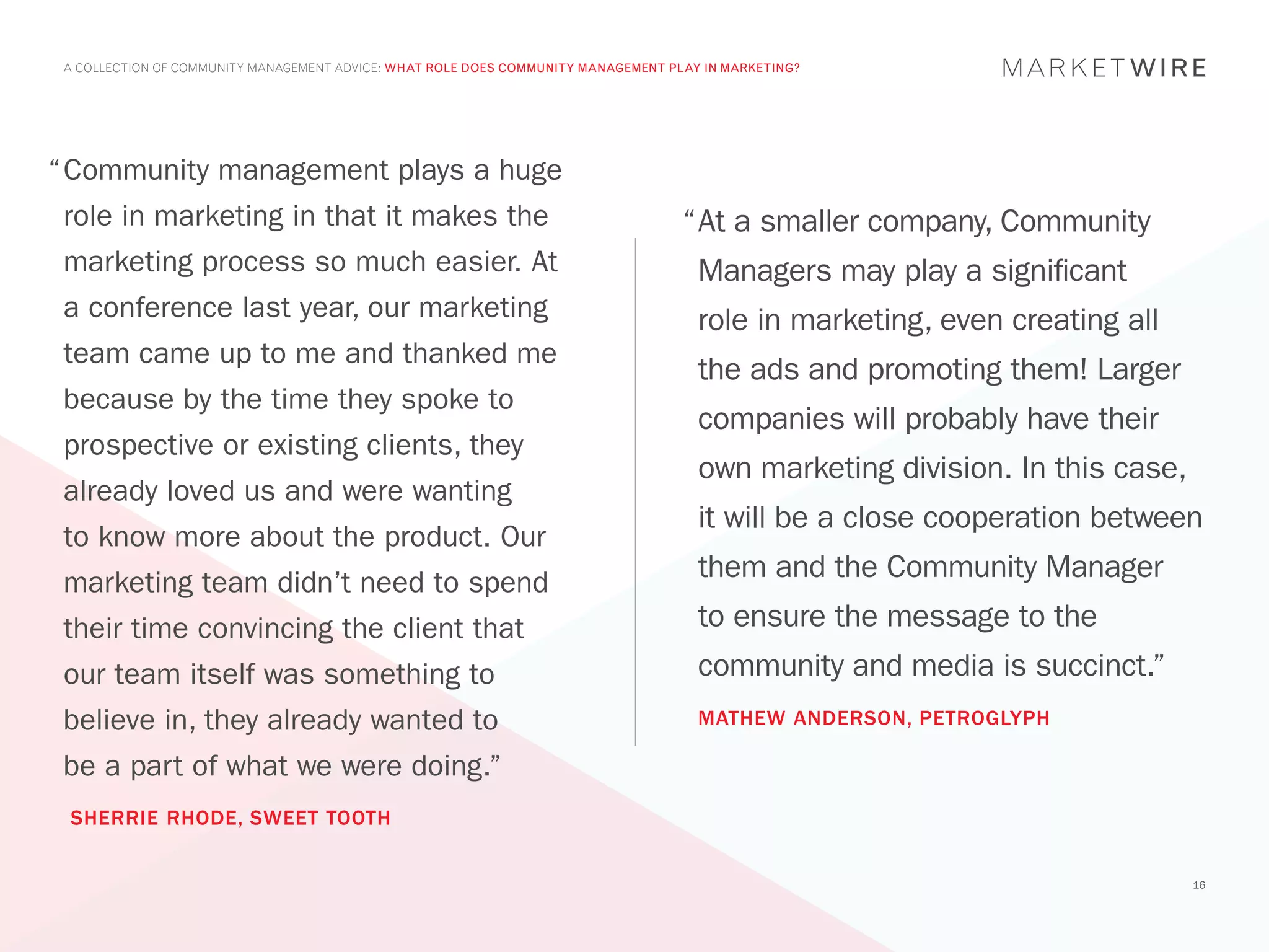 A COLLECTION OF COMMUNITY MANAGEMENT ADVICE: WHAT ROLE DOES COMMUNITY MANAGEMENT PLAY IN MARKETING?




“	 ommunity management plays a huge
 C
 role in marketing in that it makes the                                             “	 t a smaller company, Community
                                                                                     A
 marketing process so much easier. At                                                 Managers may play a significant
 a conference last year, our marketing                                                role in marketing, even creating all
 team came up to me and thanked me
                                                                                      the ads and promoting them! Larger
 because by the time they spoke to
                                                                                      companies will probably have their
 prospective or existing clients, they
                                                                                      own marketing division. In this case,
 already loved us and were wanting
                                                                                      it will be a close cooperation between
 to know more about the product. Our
 marketing team didn’t need to spend
                                                                                      them and the Community Manager
 their time convincing the client that                                                to ensure the message to the
 our team itself was something to                                                     community and media is succinct.”
 believe in, they already wanted to                                                   MATHEW ANDERSON, PETROGLYPH

 be a part of what we were doing.”
 SHERRIE RHODE, SWEET TOOTH


                                                                                                                              16
 