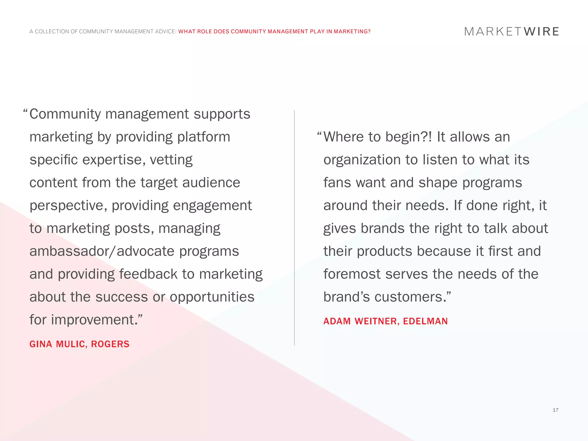 A COLLECTION OF COMMUNITY MANAGEMENT ADVICE: WHAT ROLE DOES COMMUNITY MANAGEMENT PLAY IN MARKETING?




“	 ommunity management supports
 C
marketing by providing platform                                                    “	 here to begin?! It allows an
                                                                                    W
specific expertise, vetting                                                          organization to listen to what its
content from the target audience                                                     fans want and shape programs
perspective, providing engagement                                                    around their needs. If done right, it
to marketing posts, managing                                                         gives brands the right to talk about
ambassador/advocate programs                                                         their products because it first and
and providing feedback to marketing                                                  foremost serves the needs of the
about the success or opportunities                                                   brand’s customers.”
for improvement.”                                                                    ADAM WEITNER, EDELMAN

GINA MULIC, ROGERS




                                                                                                                             17
 