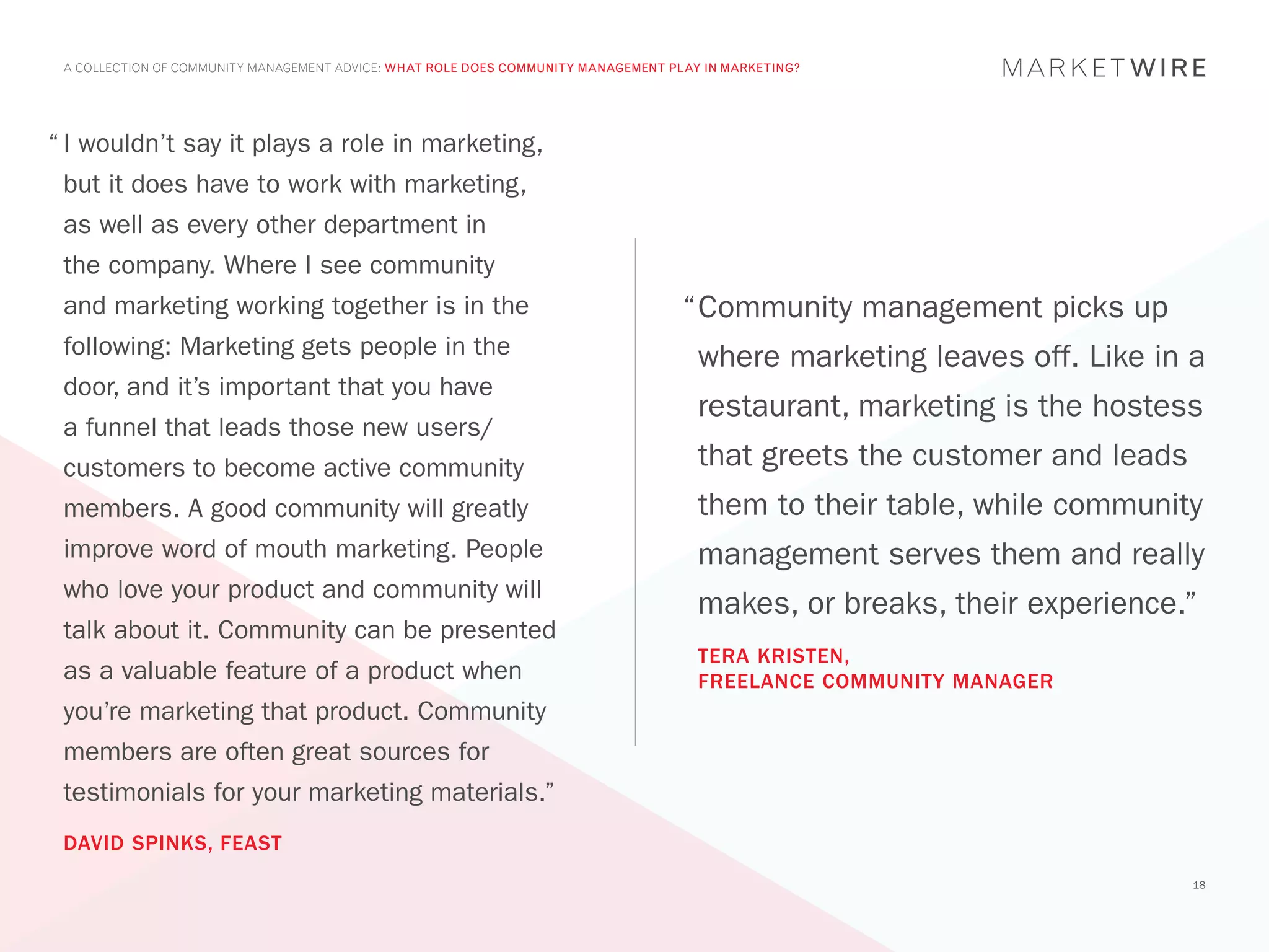 A COLLECTION OF COMMUNITY MANAGEMENT ADVICE: WHAT ROLE DOES COMMUNITY MANAGEMENT PLAY IN MARKETING?




“	I wouldn’t say it plays a role in marketing,
 but it does have to work with marketing,
 as well as every other department in
 the company. Where I see community
 and marketing working together is in the                                           “	 ommunity management picks up
                                                                                     C
 following: Marketing gets people in the                                              where marketing leaves off. Like in a
 door, and it’s important that you have
                                                                                      restaurant, marketing is the hostess
 a funnel that leads those new users/
 customers to become active community                                                 that greets the customer and leads
 members. A good community will greatly                                               them to their table, while community
 improve word of mouth marketing. People                                              management serves them and really
 who love your product and community will
                                                                                      makes, or breaks, their experience.”
 talk about it. Community can be presented
                                                                                      TERA KRISTEN,
 as a valuable feature of a product when                                              FREELANCE COMMUNITY MANAGER
 you’re marketing that product. Community
 members are often great sources for
 testimonials for your marketing materials.”
 DAVID SPINKS, FEAST
                                                                                                                           18
 