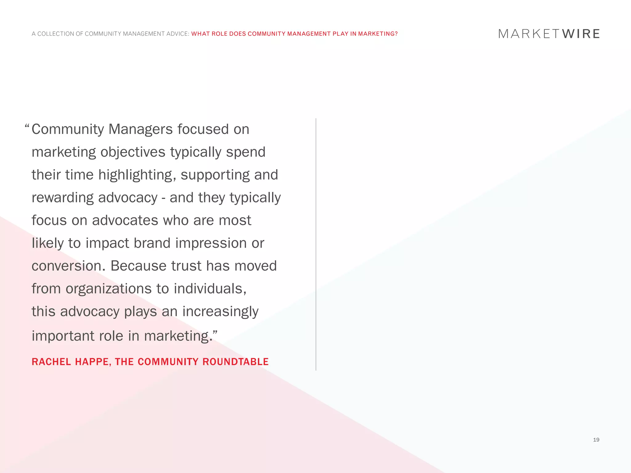 A COLLECTION OF COMMUNITY MANAGEMENT ADVICE: WHAT ROLE DOES COMMUNITY MANAGEMENT PLAY IN MARKETING?




“	 ommunity Managers focused on
 C
 marketing objectives typically spend
 their time highlighting, supporting and
 rewarding advocacy - and they typically
 focus on advocates who are most
 likely to impact brand impression or
 conversion. Because trust has moved
 from organizations to individuals,
 this advocacy plays an increasingly
 important role in marketing.”
 RACHEL HAPPE, THE COMMUNITY ROUNDTABLE




                                                                                                       19
 