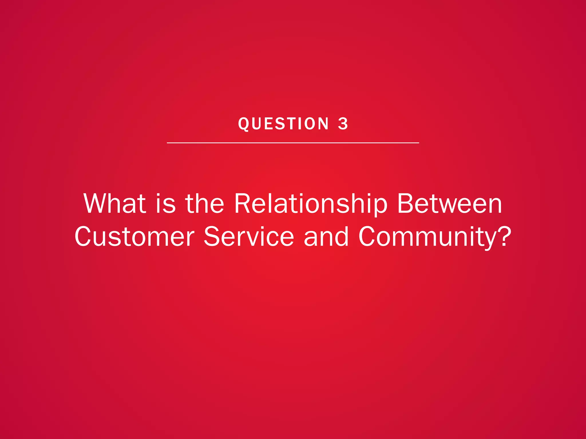 A COLLECTION OF COMMUNITY MANAGEMENT ADVICE: WHAT IS THE RELATIONSHIP BETWEEN CUSTOMER SERVICE AND COMMUNITY?




                                                             QU EST ION 3



              What is the Relationship Between
             Customer Service and Community?




                                                                                                                20
 